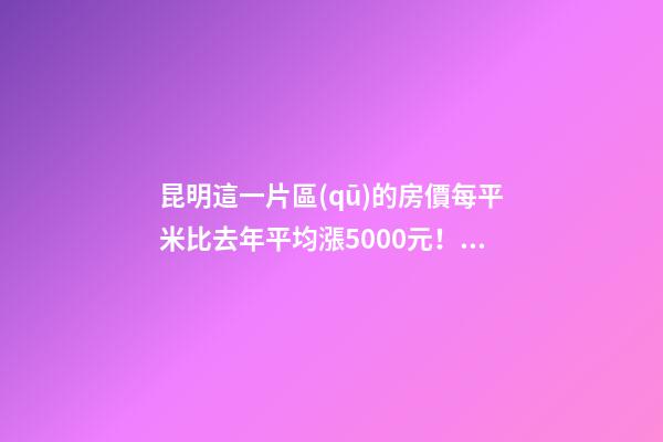 昆明這一片區(qū)的房價每平米比去年平均漲5000元！面對約談和調(diào)控，昆明房價會怎樣？